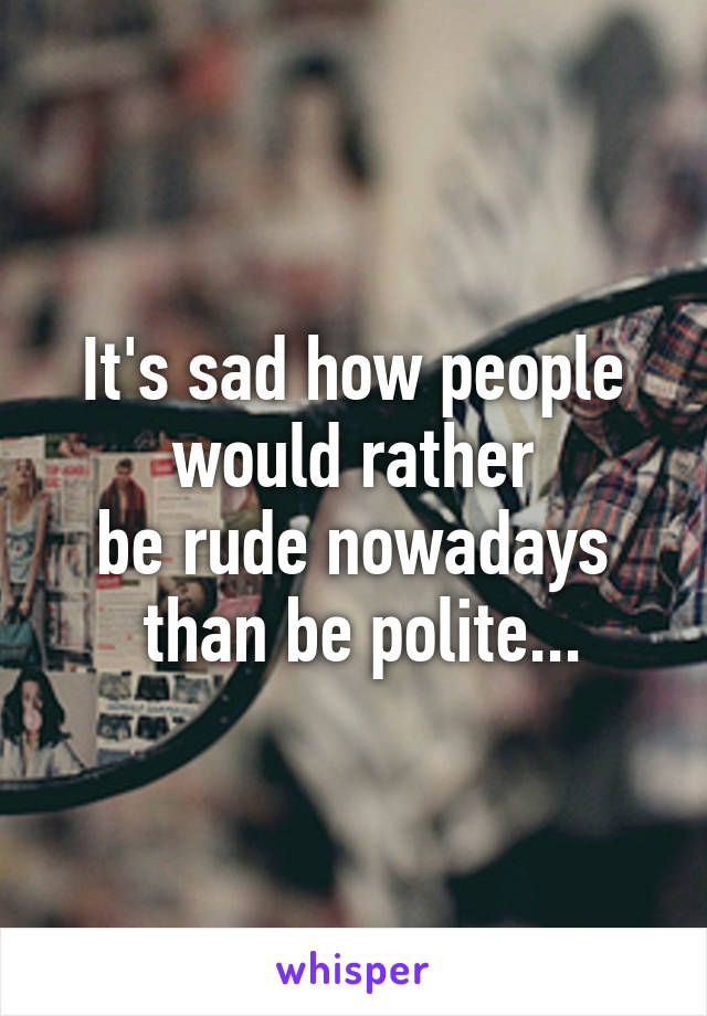 It's sad how people
 would rather 
be rude nowadays
 than be polite...