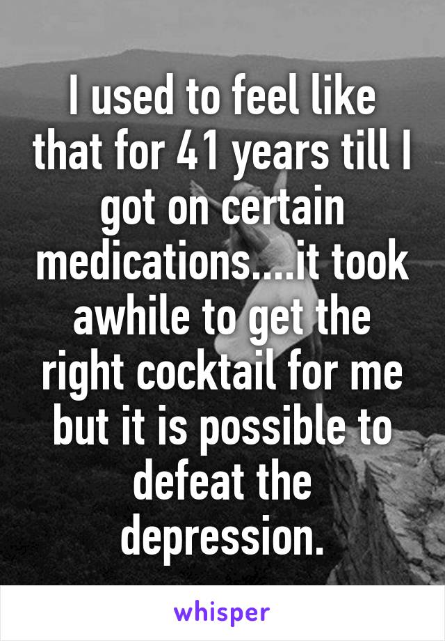 I used to feel like that for 41 years till I got on certain medications....it took awhile to get the right cocktail for me but it is possible to defeat the depression.