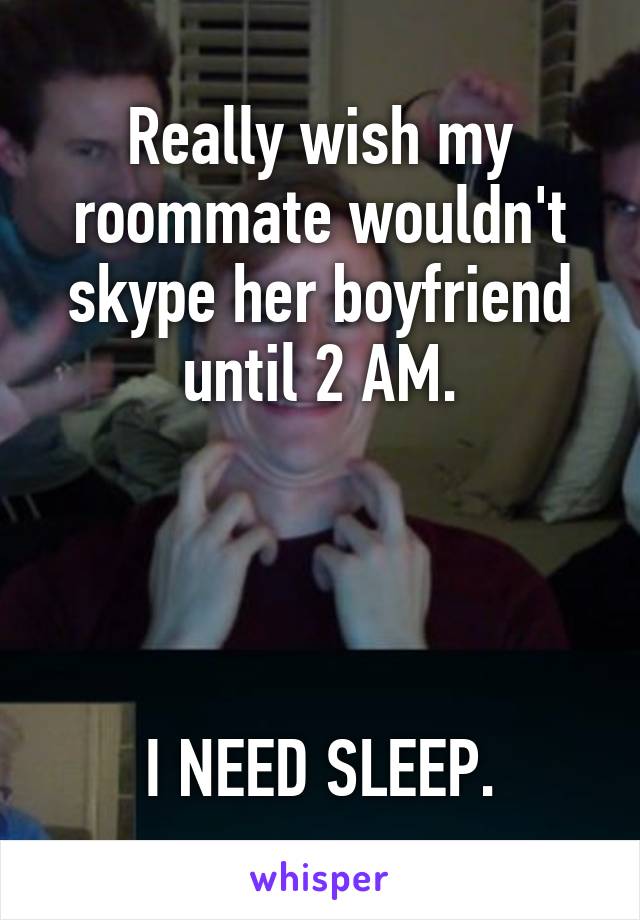 Really wish my roommate wouldn't skype her boyfriend until 2 AM.




 I NEED SLEEP. 