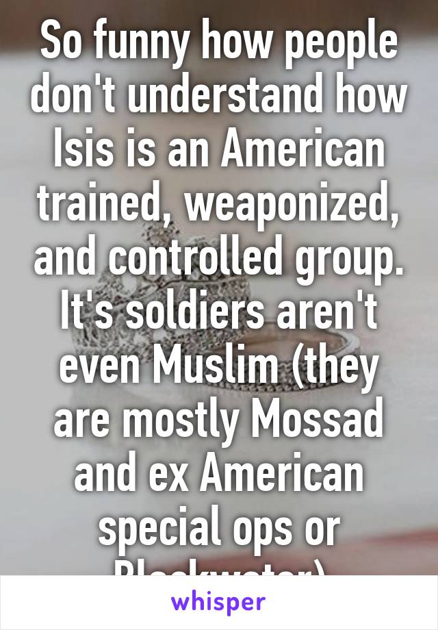 So funny how people don't understand how Isis is an American trained, weaponized, and controlled group. It's soldiers aren't even Muslim (they are mostly Mossad and ex American special ops or Blackwater)