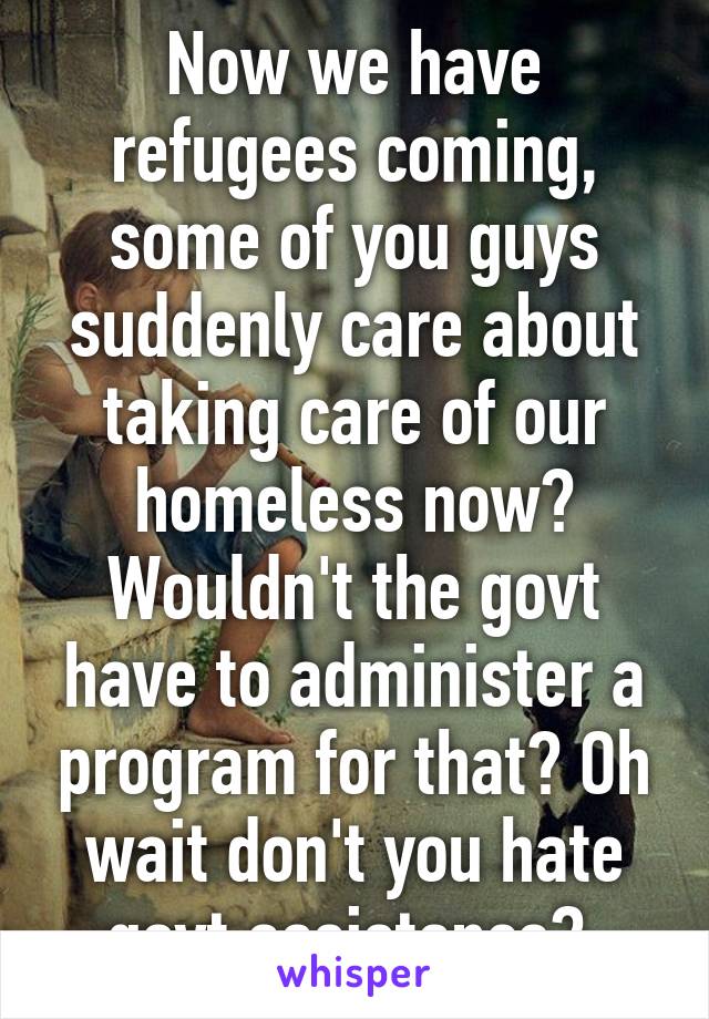 Now we have refugees coming, some of you guys suddenly care about taking care of our homeless now? Wouldn't the govt have to administer a program for that? Oh wait don't you hate govt assistance? 