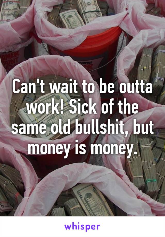 Can't wait to be outta work! Sick of the same old bullshit, but money is money.