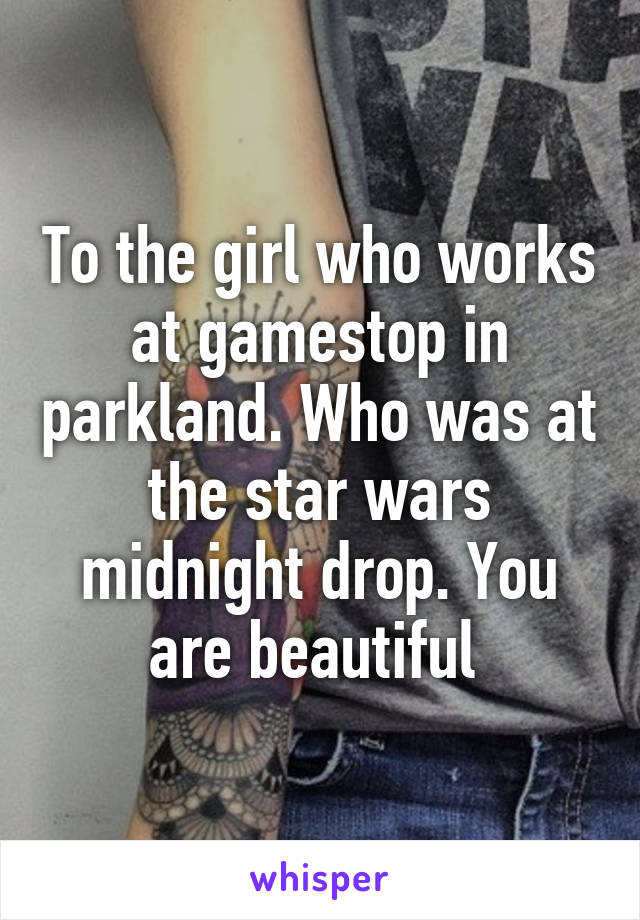 To the girl who works at gamestop in parkland. Who was at the star wars midnight drop. You are beautiful 