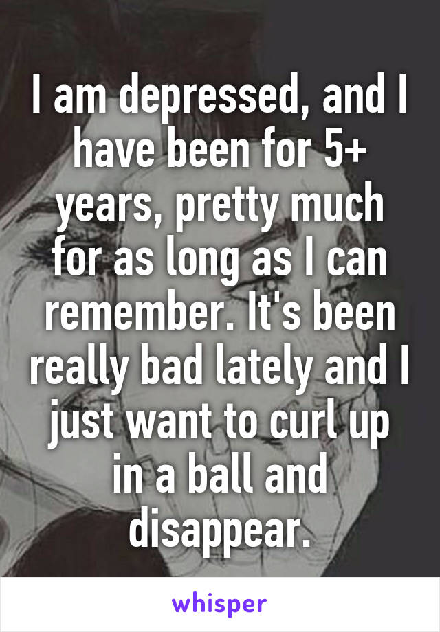 I am depressed, and I have been for 5+ years, pretty much for as long as I can remember. It's been really bad lately and I just want to curl up in a ball and disappear.