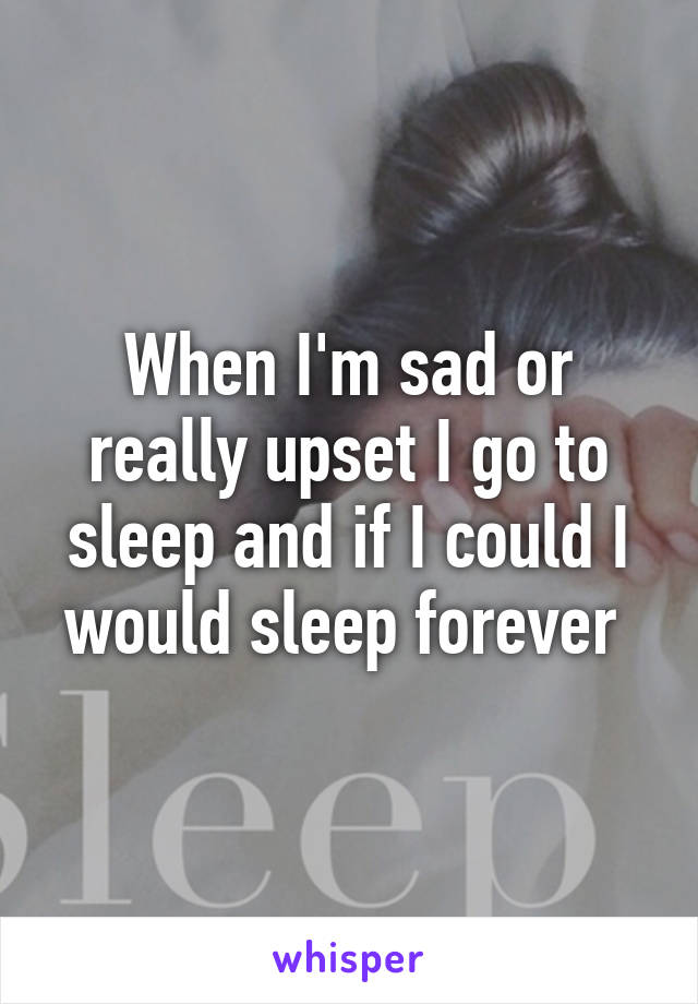 When I'm sad or really upset I go to sleep and if I could I would sleep forever 