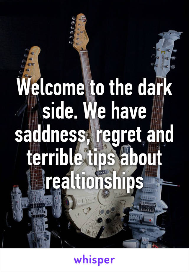 Welcome to the dark side. We have saddness, regret and terrible tips about realtionships