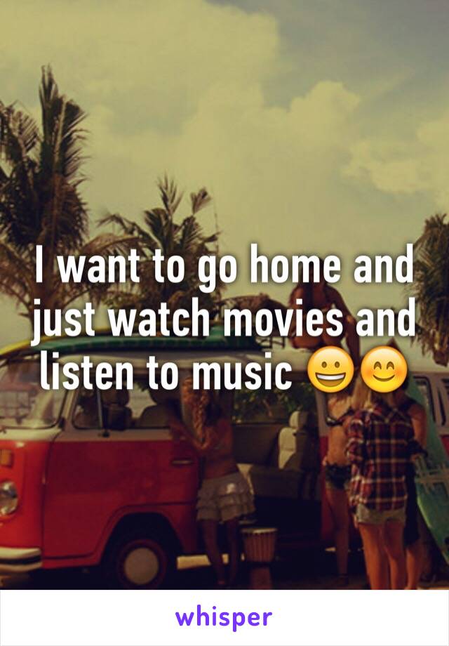 I want to go home and just watch movies and listen to music 😀😊