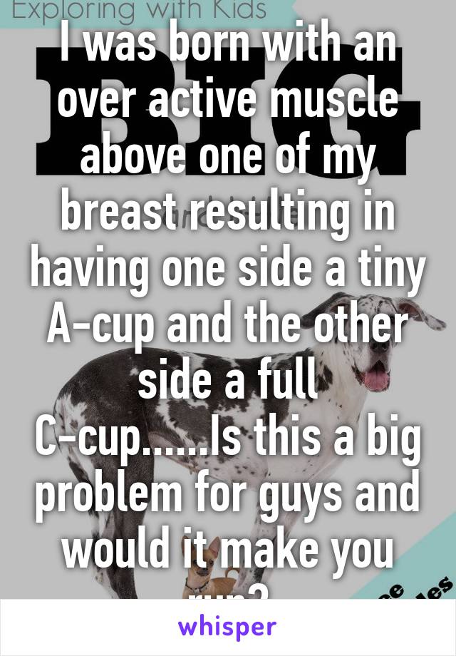 I was born with an over active muscle above one of my breast resulting in having one side a tiny A-cup and the other side a full C-cup......Is this a big problem for guys and would it make you run?