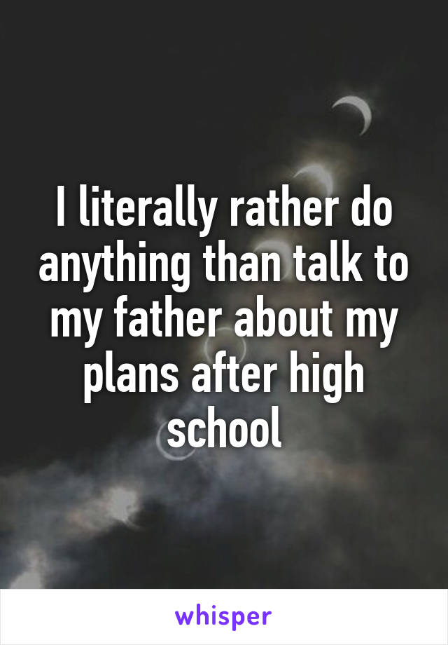 I literally rather do anything than talk to my father about my plans after high school