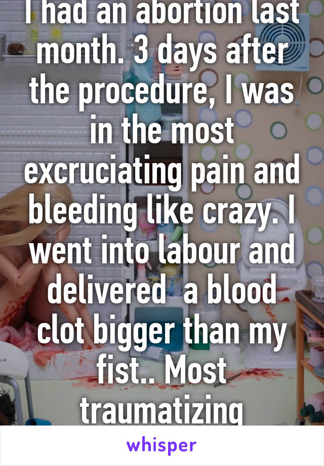 I had an abortion last month. 3 days after the procedure, I was in the most excruciating pain and bleeding like crazy. I went into labour and delivered  a blood clot bigger than my fist.. Most traumatizing experience ever... 