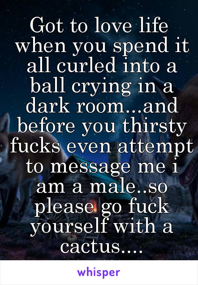 Got to love life when you spend it all curled into a ball crying in a dark room...and before you thirsty fucks even attempt to message me i am a male..so please go fuck yourself with a cactus....