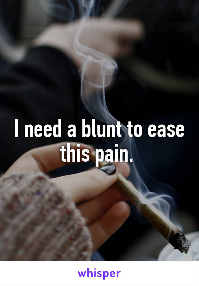 I need a blunt to ease this pain. 