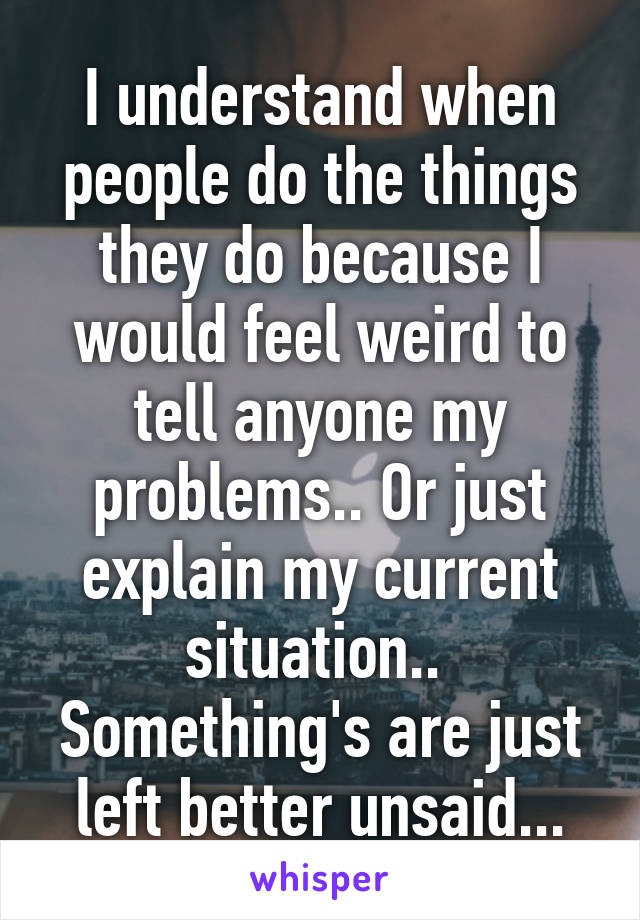 I understand when people do the things they do because I would feel weird to tell anyone my problems.. Or just explain my current situation..  Something's are just left better unsaid...