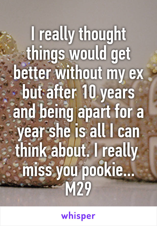 I really thought things would get better without my ex but after 10 years and being apart for a year she is all I can think about. I really  miss you pookie...
M29