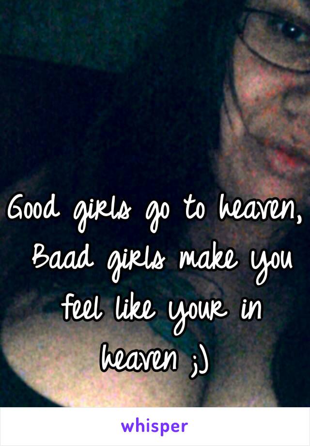 Good girls go to heaven, Baad girls make you feel like your in heaven ;) 