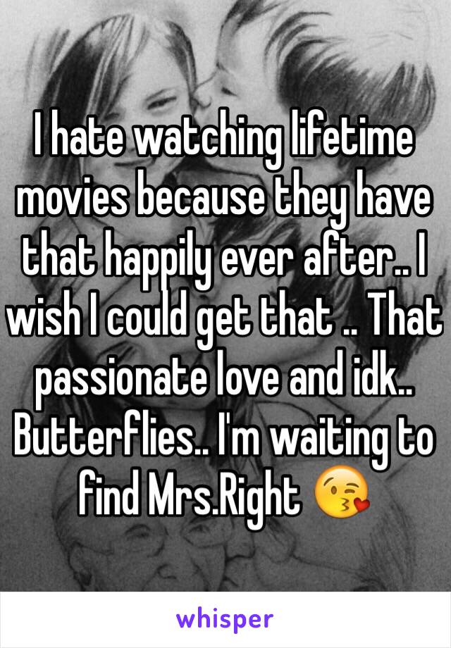 I hate watching lifetime movies because they have that happily ever after.. I wish I could get that .. That passionate love and idk.. Butterflies.. I'm waiting to find Mrs.Right 😘