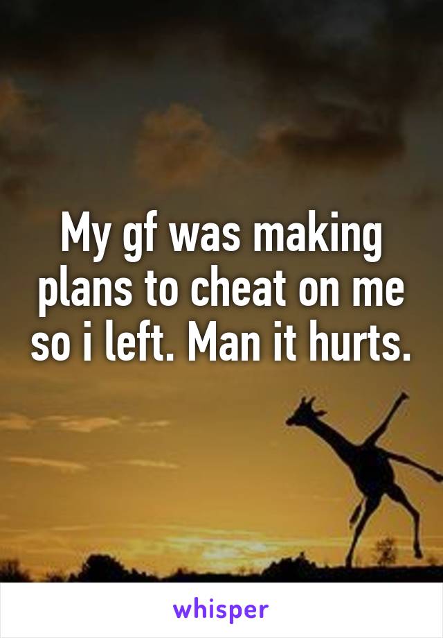 My gf was making plans to cheat on me so i left. Man it hurts. 