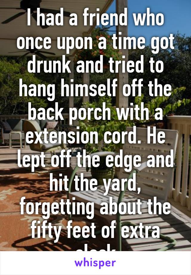 I had a friend who once upon a time got drunk and tried to hang himself off the back porch with a extension cord. He lept off the edge and hit the yard, forgetting about the fifty feet of extra slack