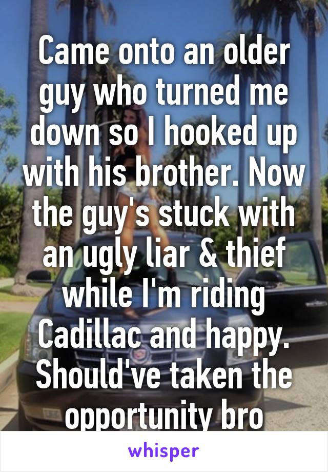 Came onto an older guy who turned me down so I hooked up with his brother. Now the guy's stuck with an ugly liar & thief while I'm riding Cadillac and happy. Should've taken the opportunity bro