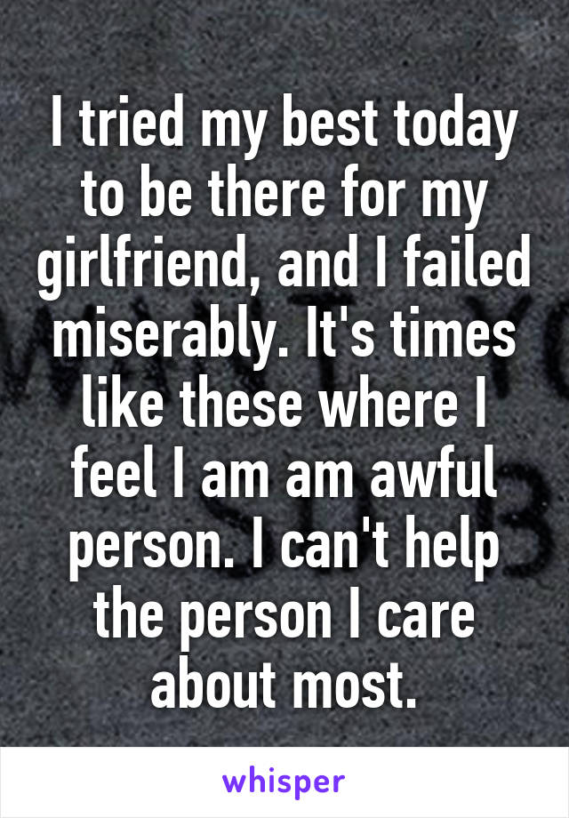 I tried my best today to be there for my girlfriend, and I failed miserably. It's times like these where I feel I am am awful person. I can't help the person I care about most.