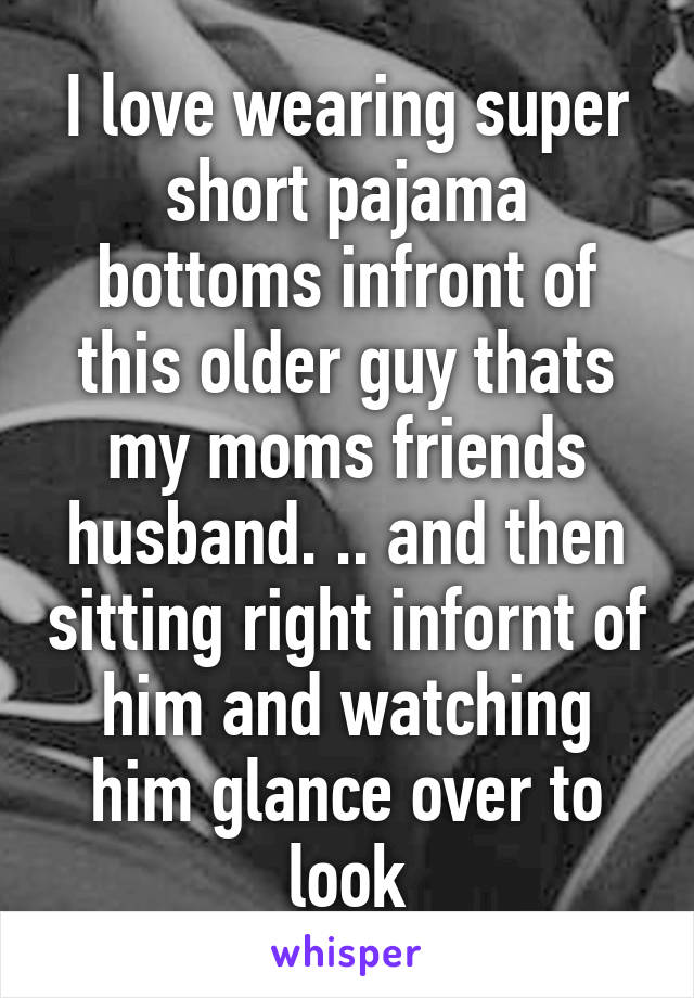 I love wearing super short pajama bottoms infront of this older guy thats my moms friends husband. .. and then sitting right infornt of him and watching him glance over to look