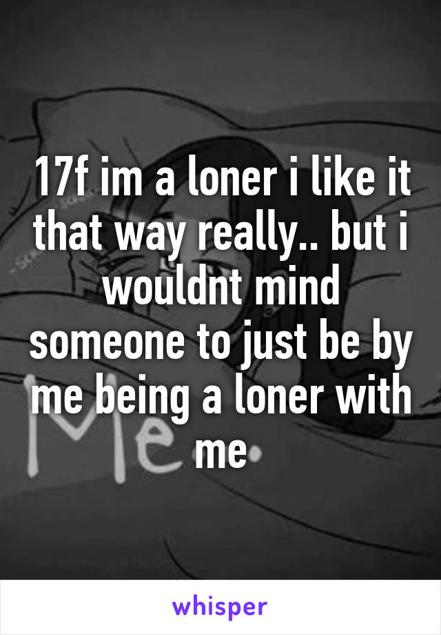 17f im a loner i like it that way really.. but i wouldnt mind someone to just be by me being a loner with me