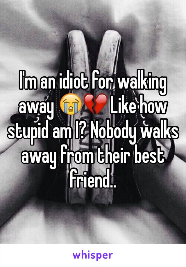I'm an idiot for walking away 😭💔 Like how stupid am I? Nobody walks away from their best friend.. 