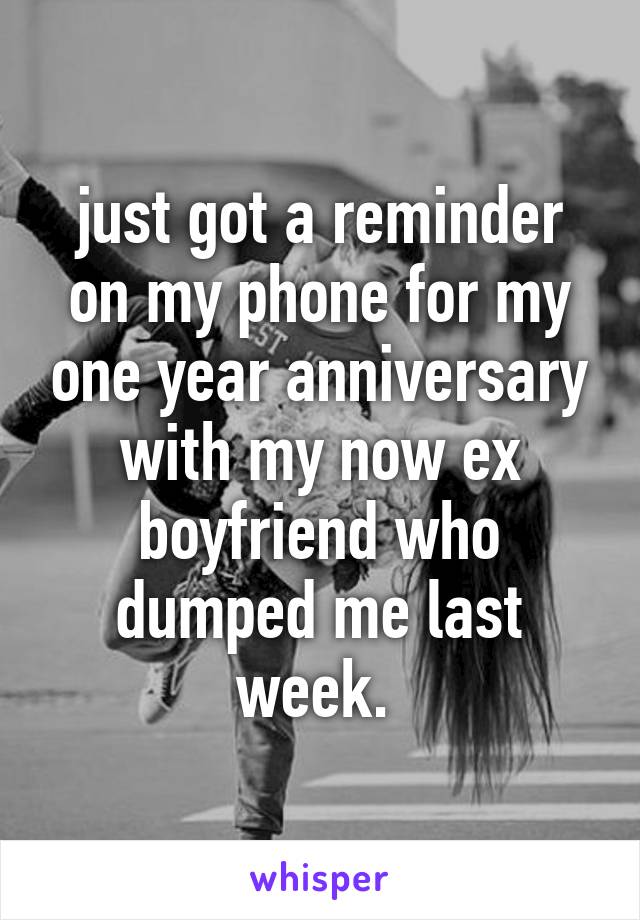 just got a reminder on my phone for my one year anniversary with my now ex boyfriend who dumped me last week. 