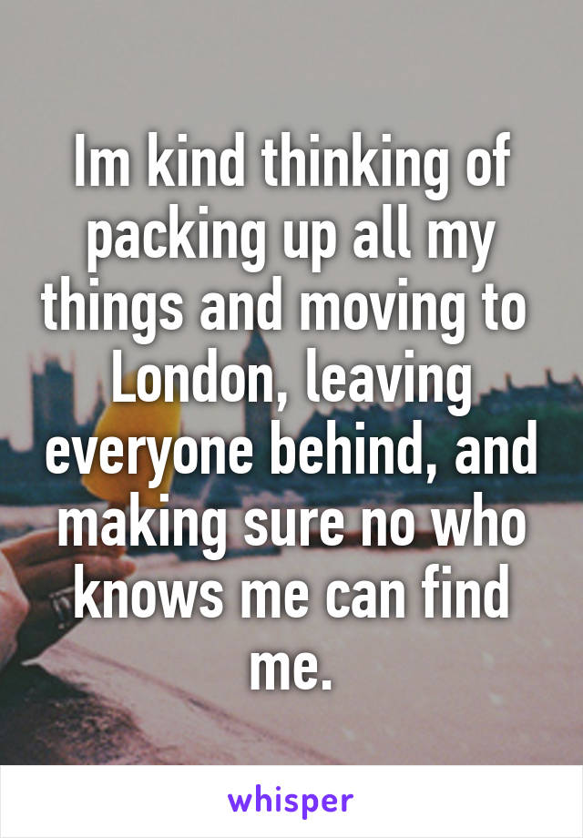 Im kind thinking of packing up all my things and moving to  London, leaving everyone behind, and making sure no who knows me can find me.