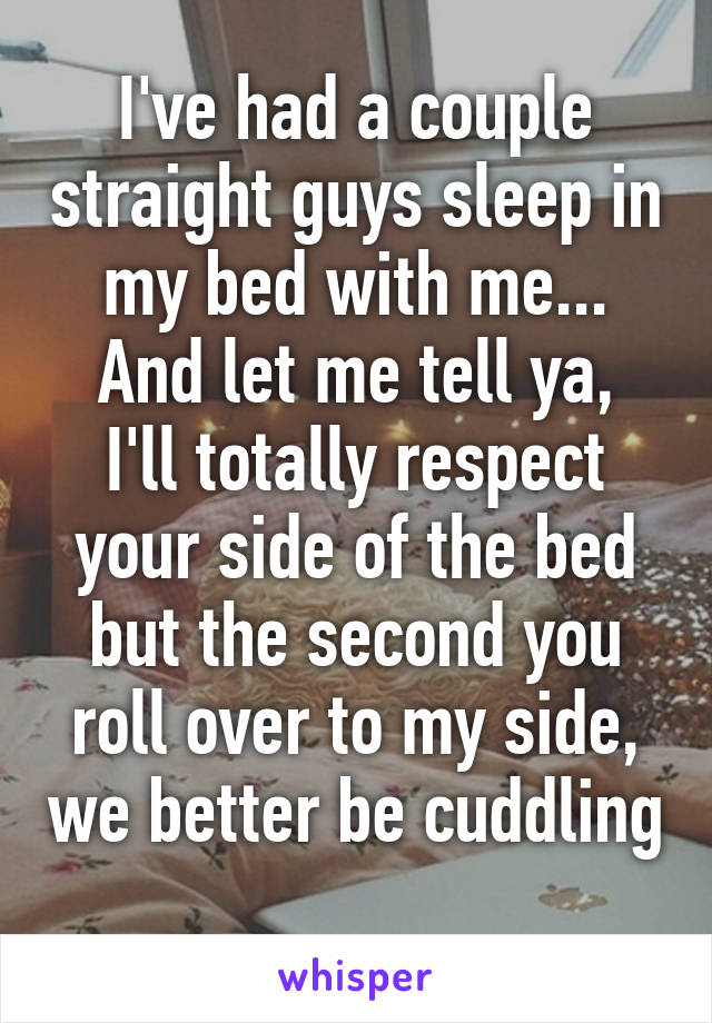 I've had a couple straight guys sleep in my bed with me...
And let me tell ya, I'll totally respect your side of the bed but the second you roll over to my side, we better be cuddling 