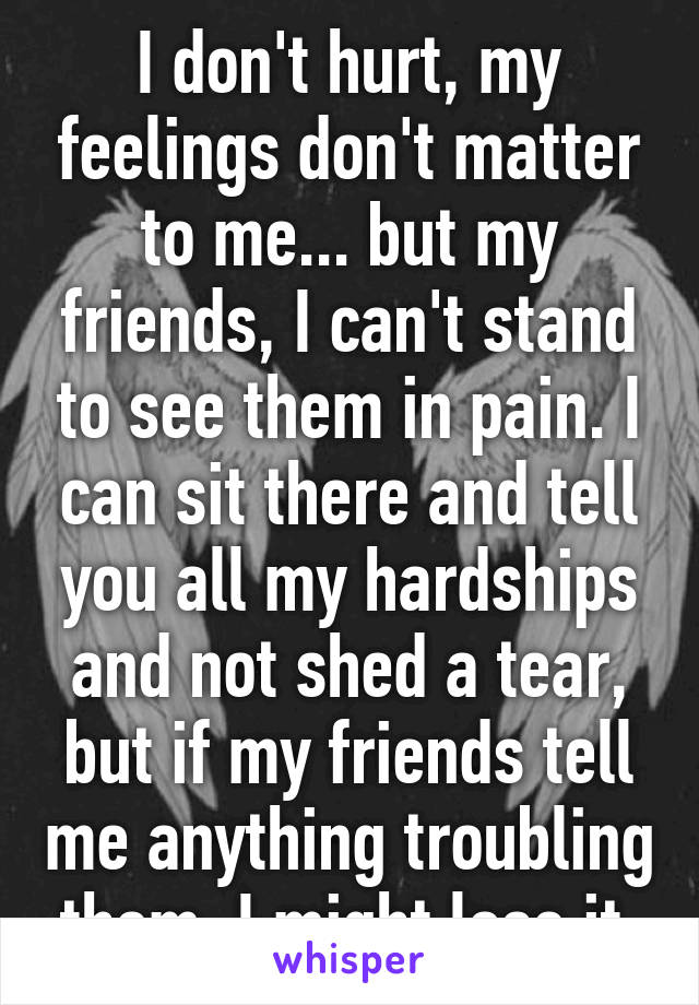 I don't hurt, my feelings don't matter to me... but my friends, I can't stand to see them in pain. I can sit there and tell you all my hardships and not shed a tear, but if my friends tell me anything troubling them, I might lose it.