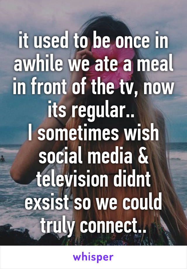 it used to be once in awhile we ate a meal in front of the tv, now its regular.. 
I sometimes wish social media & television didnt exsist so we could truly connect..