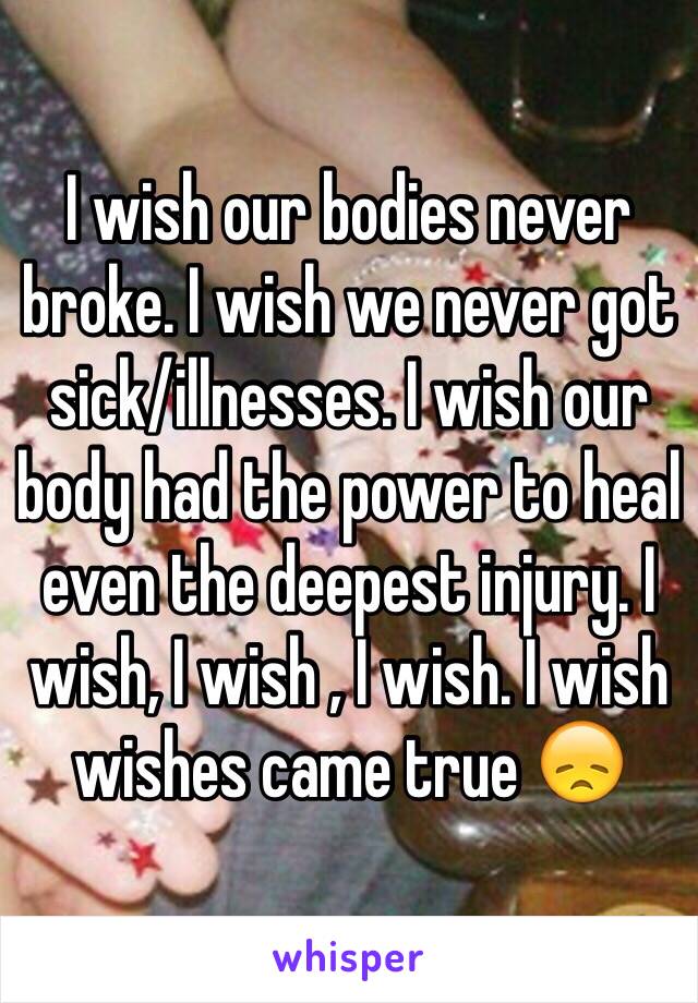 I wish our bodies never broke. I wish we never got sick/illnesses. I wish our body had the power to heal even the deepest injury. I wish, I wish , I wish. I wish wishes came true 😞