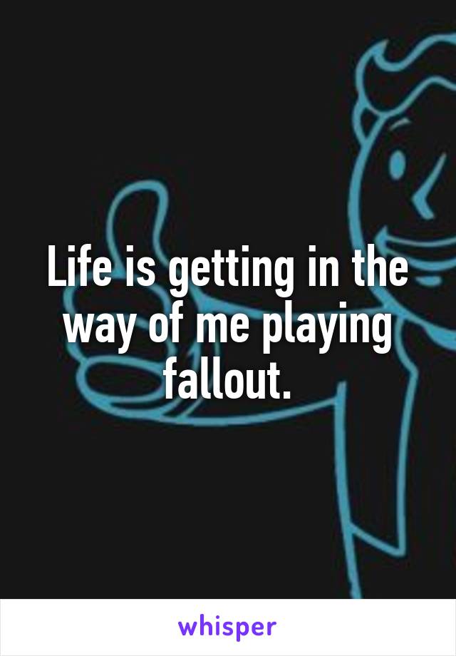 Life is getting in the way of me playing fallout.