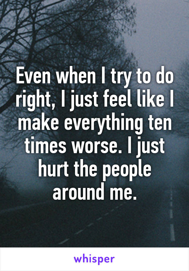 Even when I try to do right, I just feel like I make everything ten times worse. I just hurt the people around me.