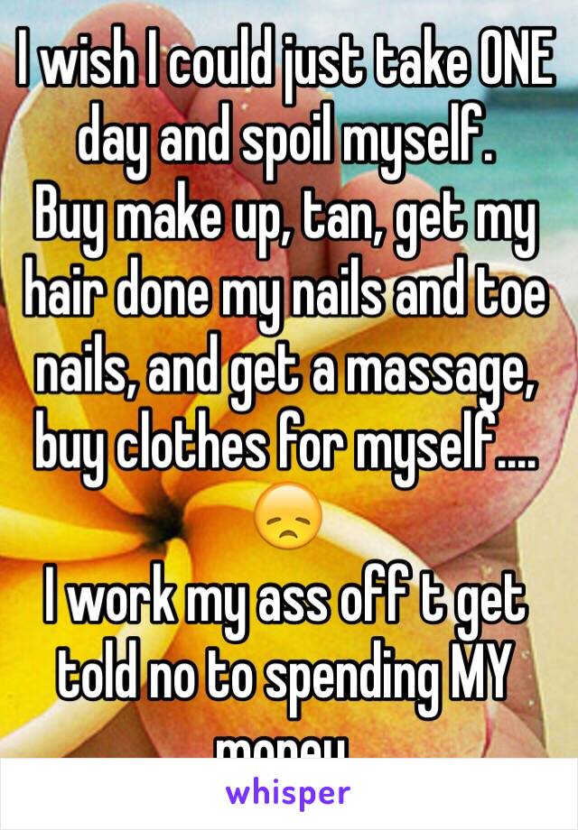 I wish I could just take ONE day and spoil myself. 
Buy make up, tan, get my hair done my nails and toe nails, and get a massage, buy clothes for myself.... 
😞
I work my ass off t get told no to spending MY money.