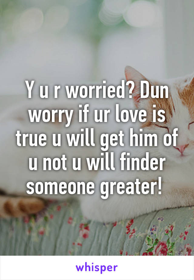 Y u r worried? Dun worry if ur love is true u will get him of u not u will finder someone greater! 