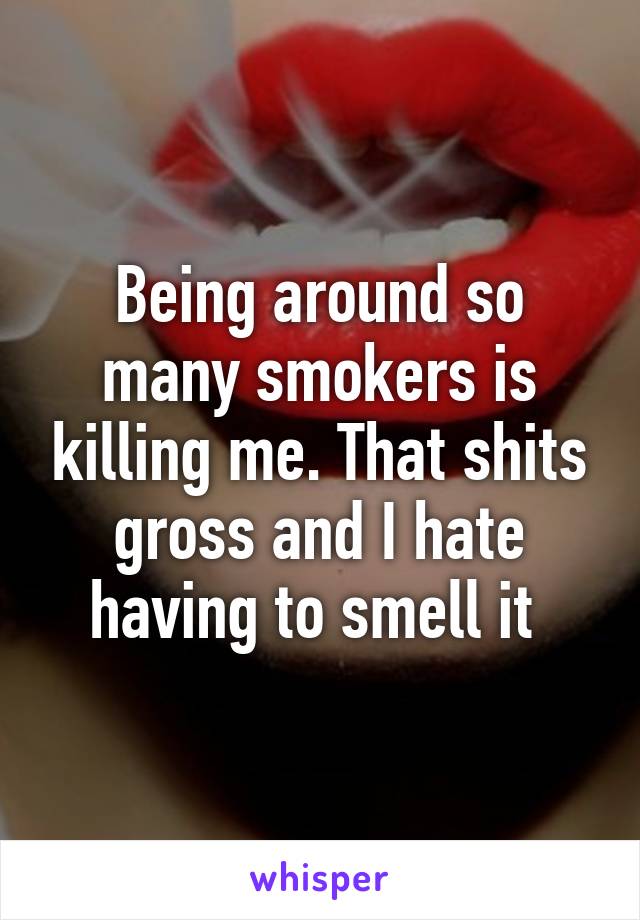 Being around so many smokers is killing me. That shits gross and I hate having to smell it 