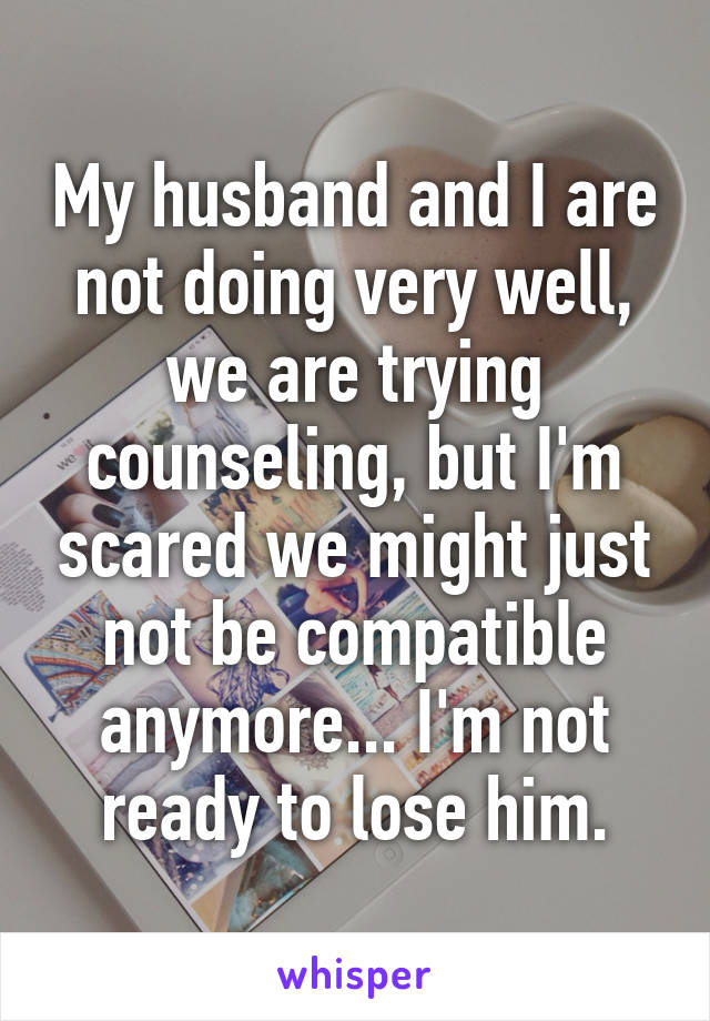 My husband and I are not doing very well, we are trying counseling, but I'm scared we might just not be compatible anymore... I'm not ready to lose him.