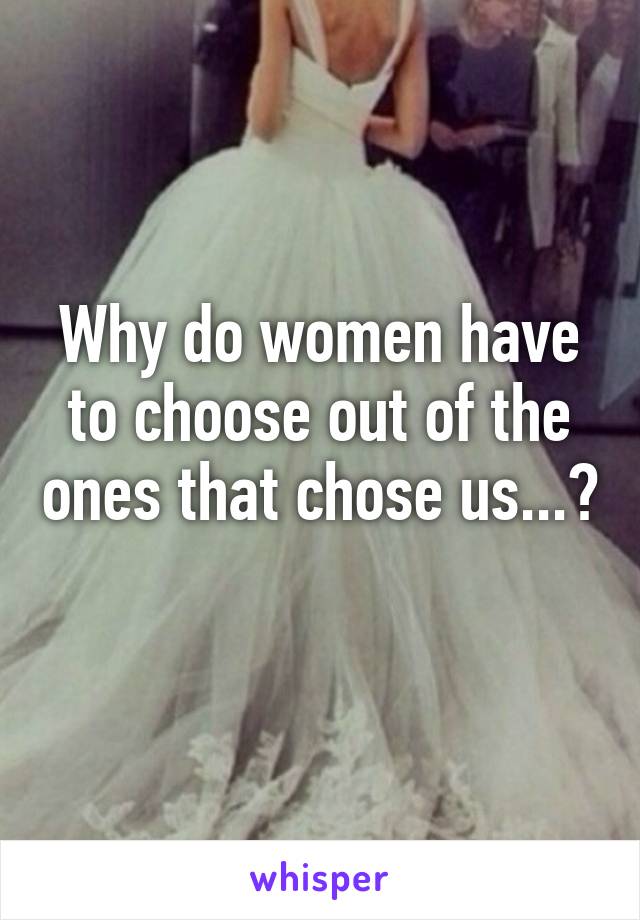 Why do women have to choose out of the ones that chose us...? 