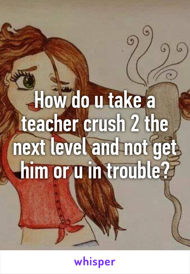 How do u take a teacher crush 2 the next level and not get him or u in trouble?