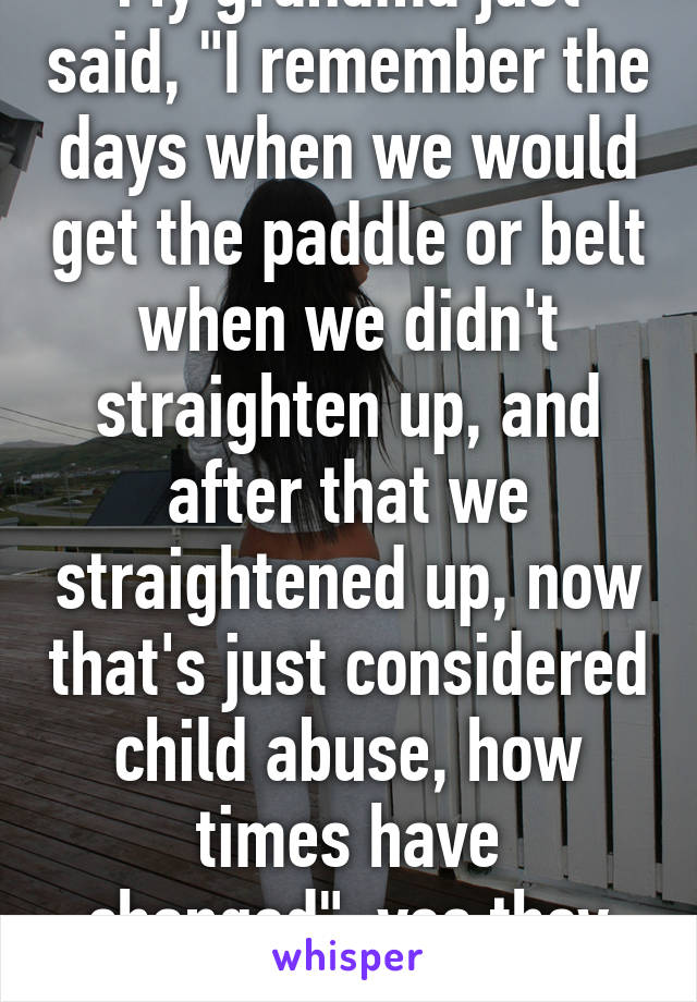 My grandma just said, "I remember the days when we would get the paddle or belt when we didn't straighten up, and after that we straightened up, now that's just considered child abuse, how times have changed"..yes they have 