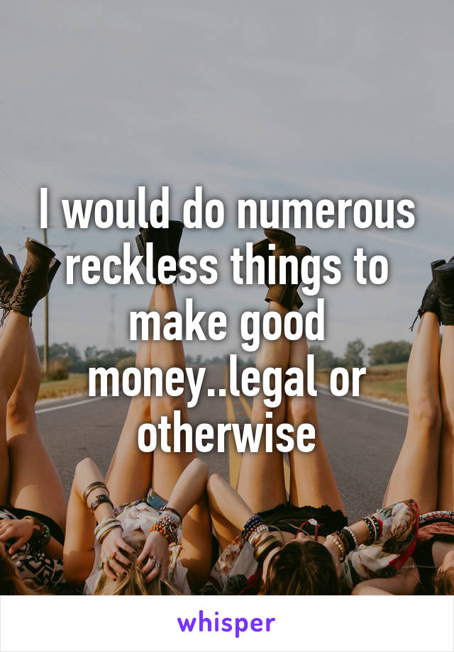 I would do numerous reckless things to make good money..legal or otherwise