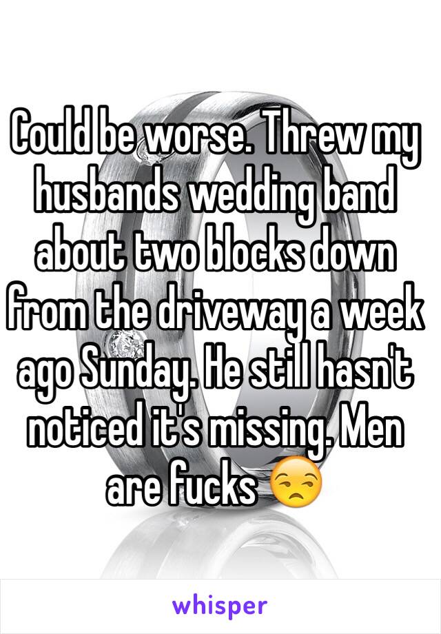 Could be worse. Threw my husbands wedding band about two blocks down from the driveway a week ago Sunday. He still hasn't noticed it's missing. Men are fucks 😒