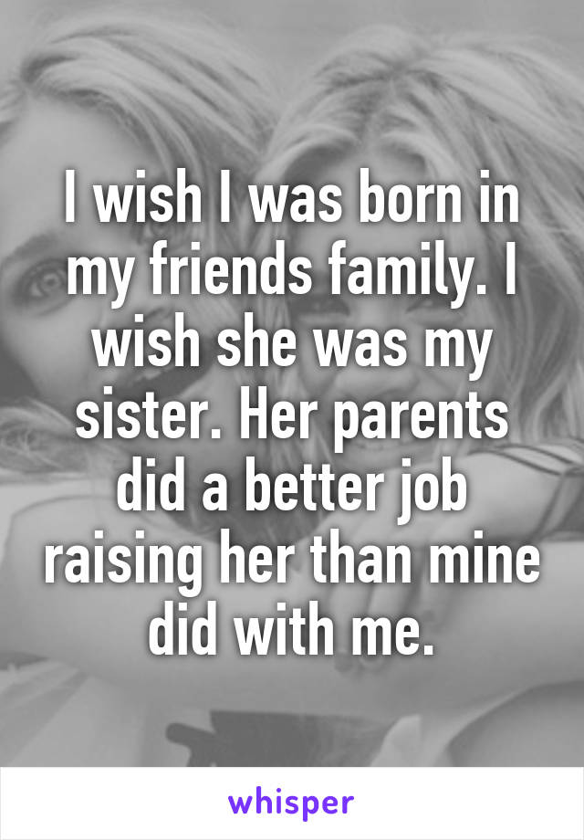 I wish I was born in my friends family. I wish she was my sister. Her parents did a better job raising her than mine did with me.