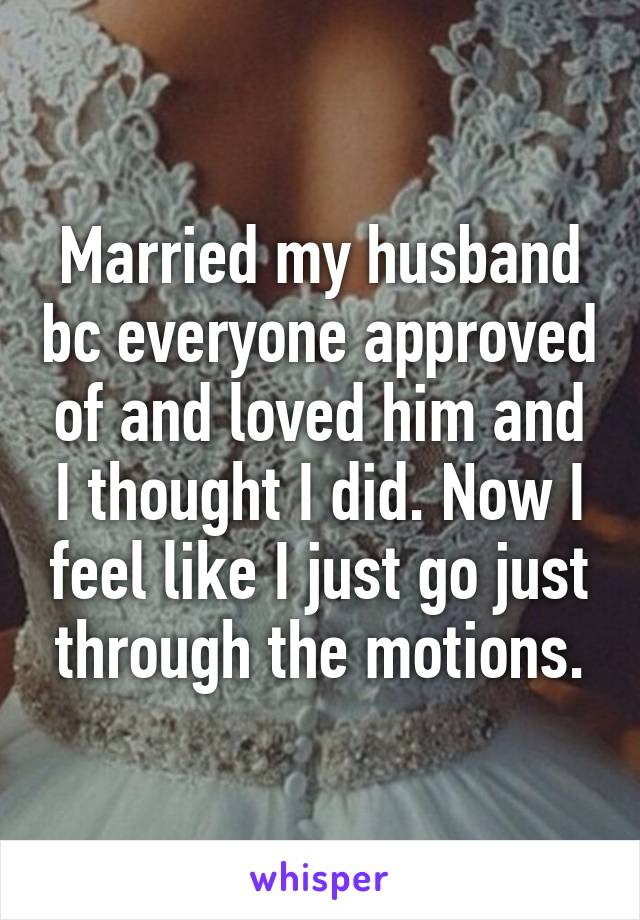 Married my husband bc everyone approved of and loved him and I thought I did. Now I feel like I just go just through the motions.