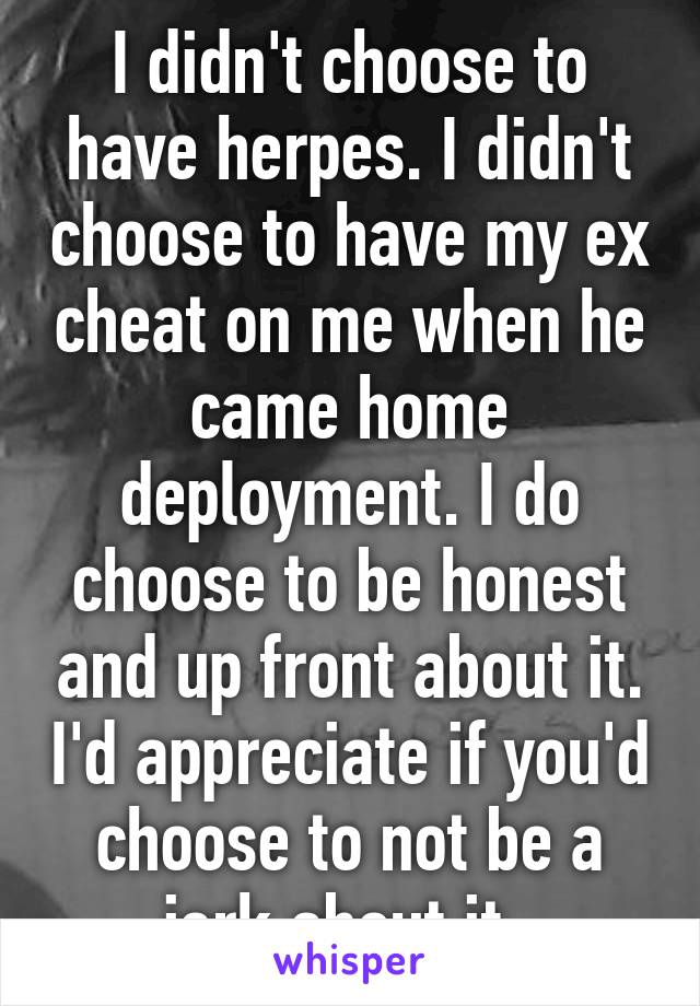 I didn't choose to have herpes. I didn't choose to have my ex cheat on me when he came home deployment. I do choose to be honest and up front about it. I'd appreciate if you'd choose to not be a jerk about it. 