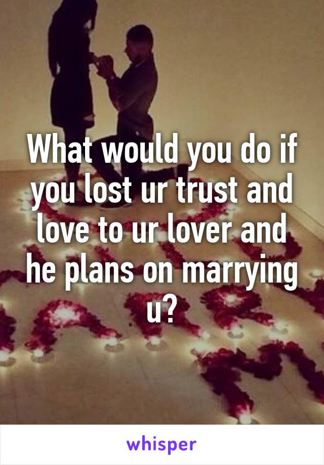 What would you do if you lost ur trust and love to ur lover and he plans on marrying u?