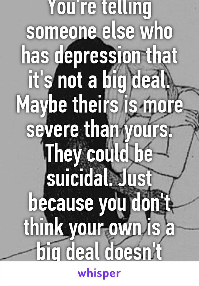 You're telling someone else who has depression that it's not a big deal. Maybe theirs is more severe than yours. They could be suicidal. Just because you don't think your own is a big deal doesn't mean theirs isn't. 