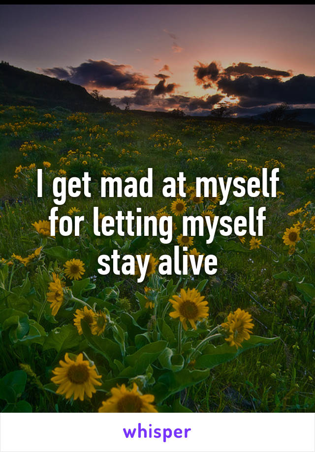 I get mad at myself for letting myself stay alive
